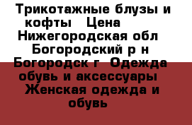 Трикотажные блузы и кофты › Цена ­ 500 - Нижегородская обл., Богородский р-н, Богородск г. Одежда, обувь и аксессуары » Женская одежда и обувь   